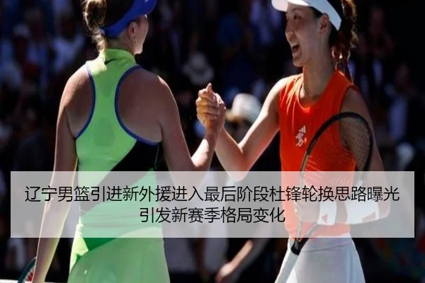 辽宁男篮引进新外援进入最后阶段杜锋轮换思路曝光引发新赛季格局变化