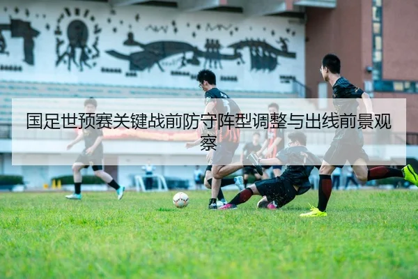 国足世预赛关键战前防守阵型调整与出线前景观察